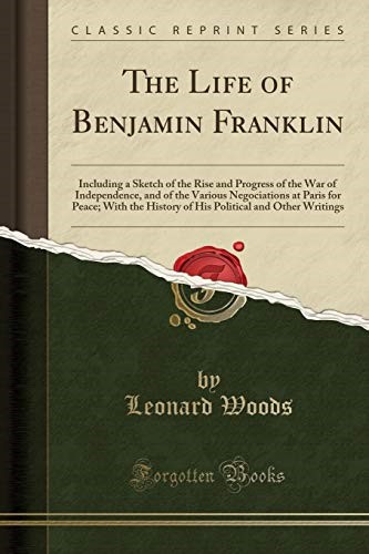The Life of Benjamin Franklin: Including a Sketch of the Rise and Progress of the War of Independence, and of the Various Negociations at Paris for ... and Other Writings (Classic Reprint)