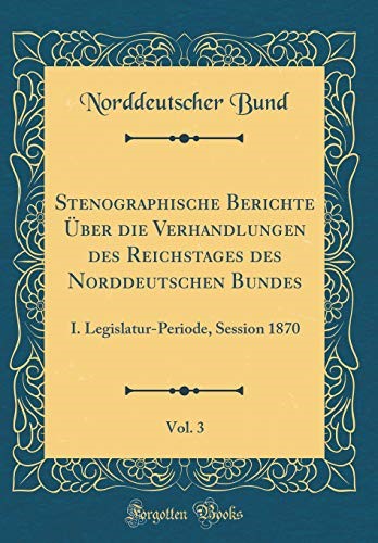 Stenographische Berichte Über die Verhandlungen des Reichstages des Norddeutschen Bundes, Vol. 3: I. Legislatur-Periode, Session 1870 (Classic Reprint) Stenographische Berichte Über die Verhandlungen des Reichstages des Norddeutschen Bundes, Vol. 3: I. Legislatur-Periode, Session 1870 (Classic Reprint)