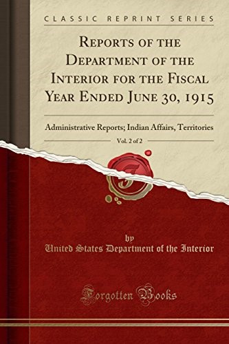 Reports of the Department of the Interior for the Fiscal Year Ended June 30, 1915, Vol. 2 of 2: Administrative Reports; Indian Affairs, Territories (Classic Reprint) Reports of the Department of the Interior for the Fiscal Year Ended June 30, 1915, Vol. 2 of 2: Administrative Reports; Indian Affairs, Territories (Classic Reprint)