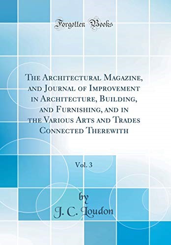 The Architectural Magazine, and Journal of Improvement in Architecture, Building, and Furnishing, and in the Various Arts and Trades Connected Therewith, Vol. 3 (Classic Reprint)