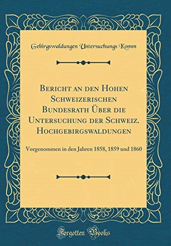 Bericht an den Hohen Schweizerischen Bundesrath Über die Untersuchung der Schweiz. Hochgebirgswaldungen: Vorgenommen in den Jahren 1858, 1859 und 1860 (Classic Reprint)
