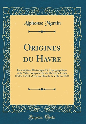 Origines du Havre: Description Historique Et Topographique de la Ville Françoise Et du Havre de Grace (1515-1541), Avec un Plan de la Ville en 1524 (Classic Reprint)