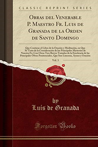 Obras del Venerable P. Maestro Fr. Luis de Granada de la Orden de Santo Domingo, Vol. 3: Que Contiene el Libro de la Oración y Meditación, en Que Se ... Nuestra Fe; Con Otros Tres Breves Tratados de