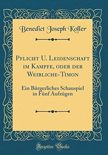 Pflicht U. Leidenschaft im Kampfe, oder der Weibliche-Timon: Ein Bürgerliches Schauspiel in Fünf Aufzügen (Classic Reprint)