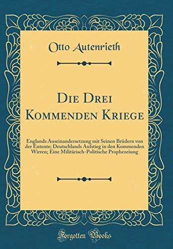 Die Drei Kommenden Kriege: Englands Auseinandersetzung mit Seinen Br�dern von der Entente; Deutschlands Aufstieg in den Kommenden Wirren; Eine Milit�risch-Politische Prophezeiung (Classic Reprint)