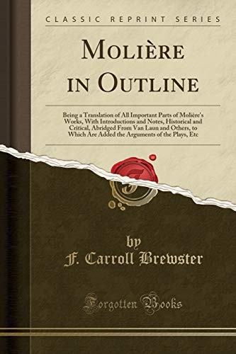 Molière in Outline: Being a Translation of All Important Parts of Molière''s Works, With Introductions and Notes, Historical and Critical, Abridged From Van Laun and Others, to Which Are Added the Arg