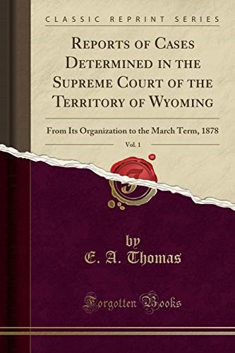 Reports of Cases Determined in the Supreme Court of the Territory of Wyoming, Vol. 1: From Its Organization to the March Term, 1878 (Classic Reprint) Reports of Cases Determined in the Supreme Court of the Territory of Wyoming, Vol. 1: From Its Organization to the March Term, 1878 (Classic Reprint)