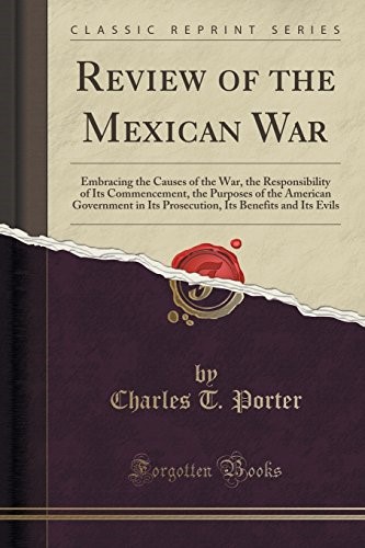 Review of the Mexican War: Embracing the Causes of the War, the Responsibility of Its Commencement, the Purposes of the American Government in Its ... Its Benefits and Its Evils (Classic Reprint) Review of the Mexican War: Embracing the Causes of the War, the Responsibility of Its Commencement, the Purposes of the American Government in Its ... Its Benefits and Its Evils (Classic Reprint)