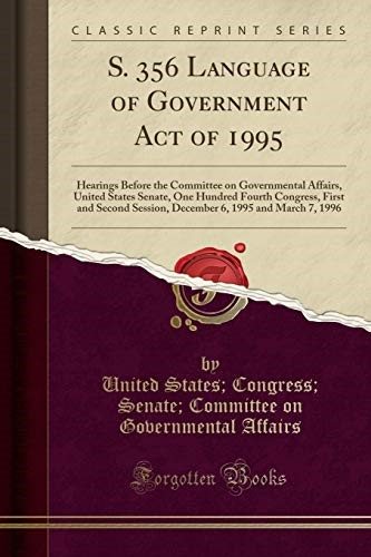S. 356 Language of Government Act of 1995: Hearings Before the Committee on Governmental Affairs, United States Senate, One Hundred Fourth Congress, ... 6, 1995 and March 7, 1996 (Classic Reprint) S. 356 Language of Government Act of 1995: Hearings Before the Committee on Governmental Affairs, United States Senate, One Hundred Fourth Congress, ... 6, 1995 and March 7, 1996 (Classic Reprint)