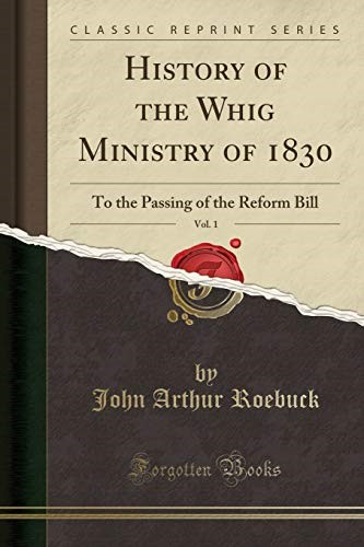 History of the Whig Ministry of 1830, Vol. 1: To the Passing of the Reform Bill (Classic Reprint)