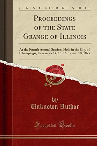 Proceedings of the State Grange of Illinois: At the Fourth Annual Session, Held in the City of Champaign, December 14, 15, 16, 17 and 18, 1875 (Classic Reprint) Proceedings of the State Grange of Illinois: At the Fourth Annual Session, Held in the City of Champaign, December 14, 15, 16, 17 and 18, 1875 (Classic Reprint)