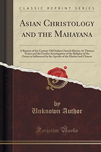 Asian Christology and the Mahayana: A Reprint of the Century-Old Indian Church History, by Thomas Yeates and the Further Investigation of the Religion ... of the Hindus and Chinese (Classic Reprint)