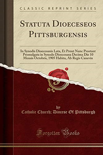 Statuta Dioeceseos Pittsburgensis: In Synodis Dioecesanis Lata, Et Prout Nunc Prostant Promulgata in Synodo Dioecesana Decima Die 10 Mensis Octobris, 1905 Habita, Ab Regis Canevin (Classic Reprint) Statuta Dioeceseos Pittsburgensis: In Synodis Dioecesanis Lata, Et Prout Nunc Prostant Promulgata in Synodo Dioecesana Decima Die 10 Mensis Octobris, 1905 Habita, Ab Regis Canevin (Classic Reprint)