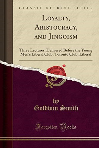 Loyalty, Aristocracy, and Jingoism: Three Lectures, Delivered Before the Young Men's Liberal Club, Toronto Club, Liberal (Classic Reprint)