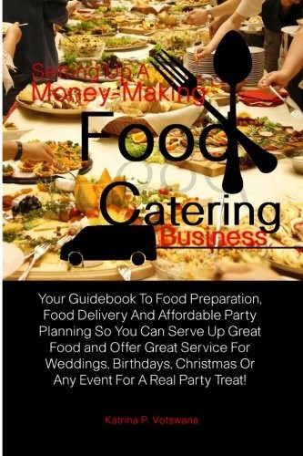Setting Up A Money-Making Food Catering Business: Your Guidebook To Food Preparation, Food Delivery And Affordable Party Planning So You Can Serve Up ... Or Any Event For A Real Party Treat! Setting Up A Money-Making Food Catering Business: Your Guidebook To Food Preparation, Food Delivery And Affordable Party Planning So You Can Serve Up ... Or Any Event For A Real Party Treat!