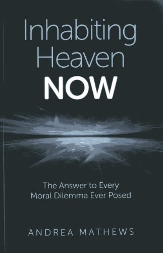 Inhabiting Heaven NOW: The Answer to Every Moral Dilemma Ever Posed